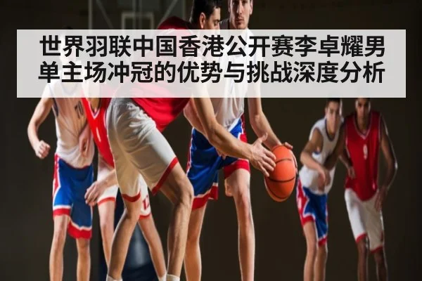 世界羽联中国香港公开赛李卓耀男单主场冲冠的优势与挑战深度分析