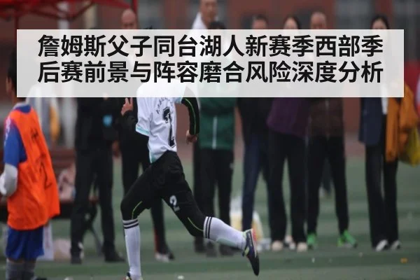 詹姆斯父子同台湖人新赛季西部季后赛前景与阵容磨合风险深度分析